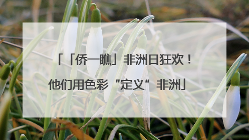 「侨一瞧」非洲日狂欢！他们用色彩“定义”非洲