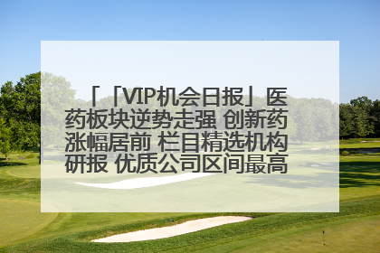 「VIP机会日报」医药板块逆势走强 创新药涨幅居前 栏目精选机构研报 优质公司区间最高涨34.9%