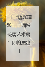 “琉光璃彩——淄博琉璃艺术展”即将展出