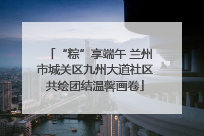 “粽”享端午 兰州市城关区九州大道社区共绘团结温馨画卷