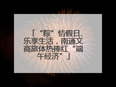 “粽”情假日、乐享生活，南通文商旅体热捧红“端午经济”