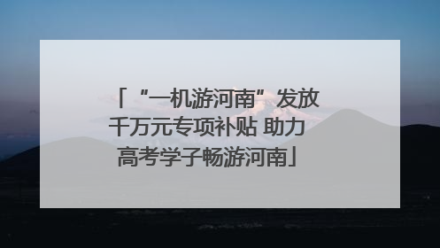 “一机游河南”发放千万元专项补贴 助力高考学子畅游河南