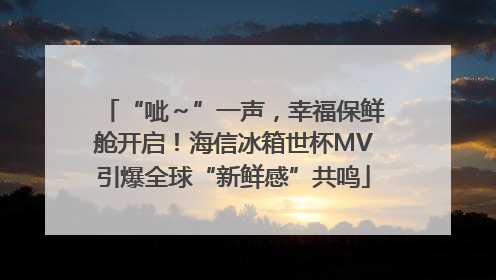 “呲～”一声，幸福保鲜舱开启！海信冰箱世杯MV引爆全球“新鲜感”共鸣