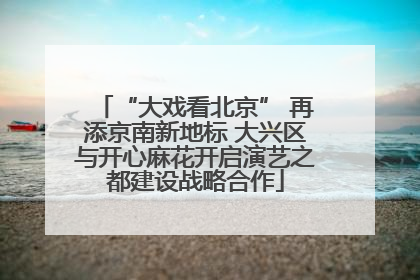 “大戏看北京” 再添京南新地标 大兴区与开心麻花开启演艺之都建设战略合作