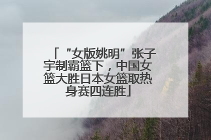 “女版姚明”张子宇制霸篮下，中国女篮大胜日本女篮取热身赛四连胜