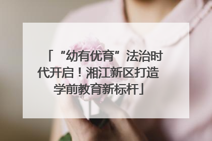“幼有优育”法治时代开启！湘江新区打造学前教育新标杆