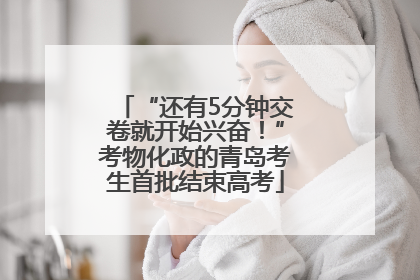 “还有5分钟交卷就开始兴奋！”考物化政的青岛考生首批结束高考