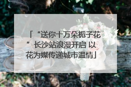 “送你十万朵栀子花”长沙站浪漫开启 以花为媒传递城市温情