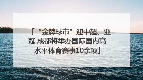 “金牌球市”迎中超、亚冠 成都将举办国际国内高水平体育赛事10余项