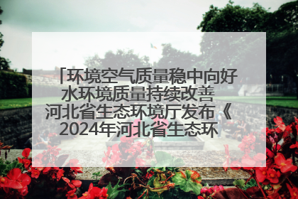 环境空气质量稳中向好 水环境质量持续改善 河北省生态环境厅发布《2024年河北省生态环境状况公报》