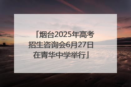 烟台2025年高考招生咨询会6月27日在青华中学举行
