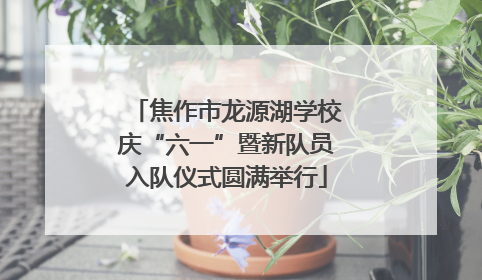 焦作市龙源湖学校庆“六一”暨新队员入队仪式圆满举行