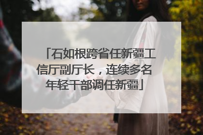 石如根跨省任新疆工信厅副厅长，连续多名年轻干部调任新疆