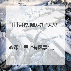 甘肃校地联动“大思政课”里“有风景”