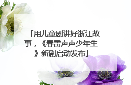 用儿童剧讲好浙江故事，《春雷声声少年生》新剧启动发布