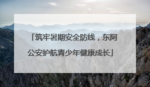 筑牢暑期安全防线，东阿公安护航青少年健康成长