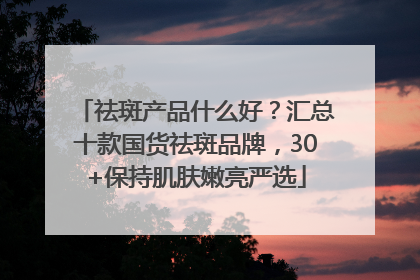 祛斑产品什么好？汇总十款国货祛斑品牌，30+保持肌肤嫩亮严选