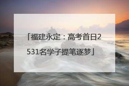 福建永定：高考首日2531名学子提笔逐梦