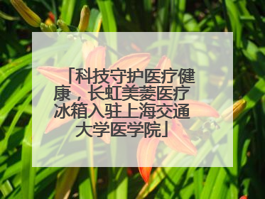科技守护医疗健康，长虹美菱医疗冰箱入驻上海交通大学医学院