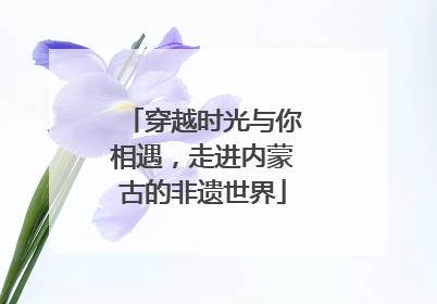 穿越时光与你相遇，走进内蒙古的非遗世界