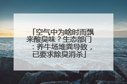 空气中为啥时而飘来酸臭味？生态部门：养牛场堆粪导致，已要求除臭消杀