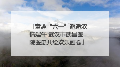 童趣“六一”邂逅浓情端午 武汉市武昌医院医患共绘欢乐画卷