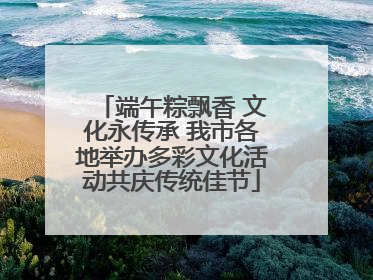 端午粽飘香 文化永传承 我市各地举办多彩文化活动共庆传统佳节