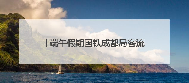 端午假期国铁成都局客流预计同比增长6.6%