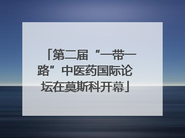 第二届“一带一路”中医药国际论坛在莫斯科开幕