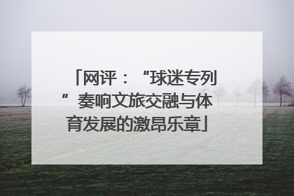 网评：“球迷专列”奏响文旅交融与体育发展的激昂乐章