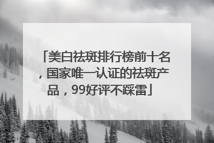 美白祛斑排行榜前十名，国家唯一认证的祛斑产品，99好评不踩雷