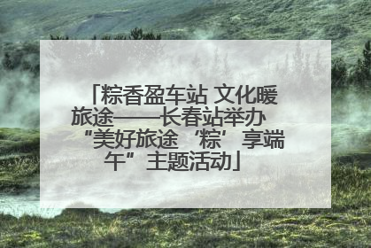 粽香盈车站 文化暖旅途——长春站举办 “美好旅途‘粽’享端午”主题活动