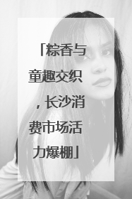 粽香与童趣交织，长沙消费市场活力爆棚