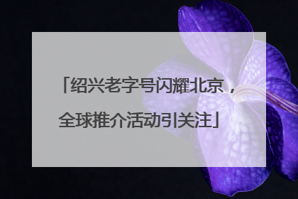 绍兴老字号闪耀北京，全球推介活动引关注