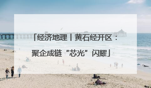 经济地理丨黄石经开区：聚企成链“芯光”闪耀