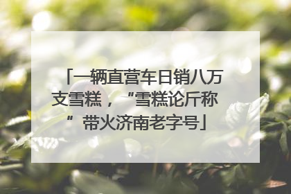 一辆直营车日销八万支雪糕，“雪糕论斤称”带火济南老字号