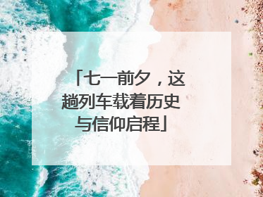 七一前夕，这趟列车载着历史与信仰启程