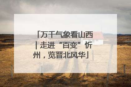 万千气象看山西｜走进“百变”忻州，览晋北风华