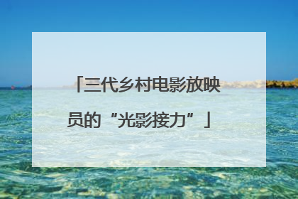 三代乡村电影放映员的“光影接力”