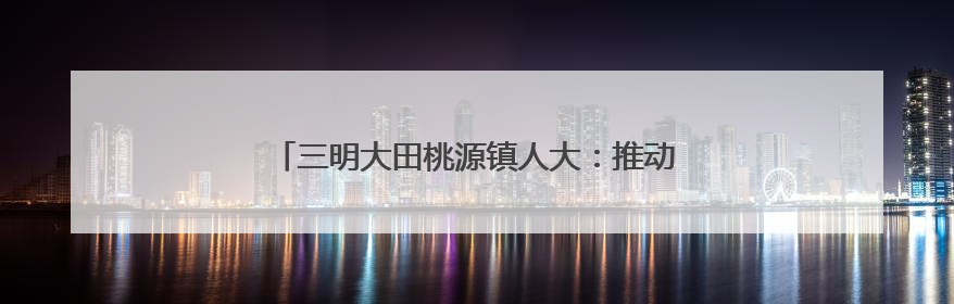 三明大田桃源镇人大：推动河流治理，筑牢生态屏障