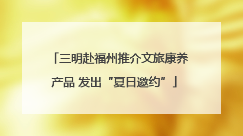 三明赴福州推介文旅康养产品 发出“夏日邀约”
