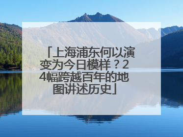 上海浦东何以演变为今日模样？24幅跨越百年的地图讲述历史