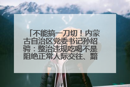 不能搞一刀切！内蒙古自治区党委书记孙绍骋：整治违规吃喝不是阻绝正常人际交往、黯淡人间烟火