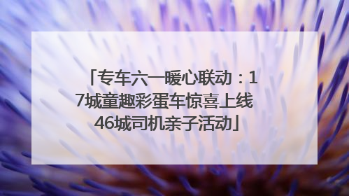 专车六一暖心联动：17城童趣彩蛋车惊喜上线 46城司机亲子活动