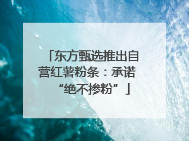 东方甄选推出自营红薯粉条：承诺“绝不掺粉”