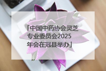 中国中药协会灵芝专业委员会2025年会在冠县举办