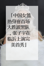 中国女篮热身赛首场大胜波黑队，张子宇在临沂上演完美首秀