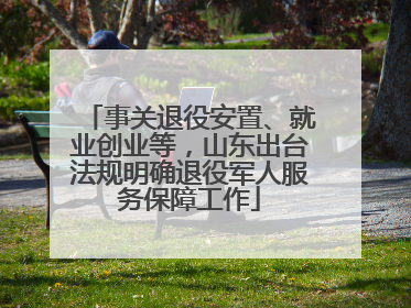 事关退役安置、就业创业等，山东出台法规明确退役军人服务保障工作