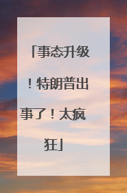 事态升级！特朗普出事了！太疯狂