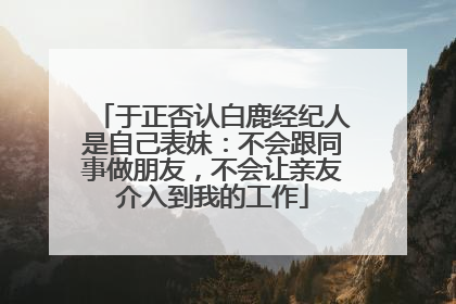 于正否认白鹿经纪人是自己表妹：不会跟同事做朋友，不会让亲友介入到我的工作